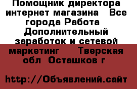 Помощник директора интернет-магазина - Все города Работа » Дополнительный заработок и сетевой маркетинг   . Тверская обл.,Осташков г.